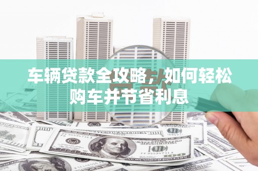 德清车辆贷款全攻略，如何轻松购车并节省利息
