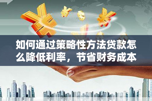 德清如何通过策略性方法贷款怎么降低利率，节省财务成本