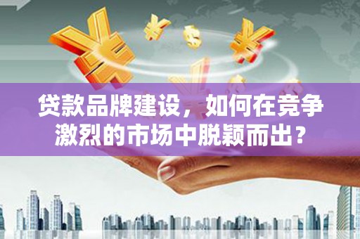 德清贷款品牌建设，如何在竞争激烈的市场中脱颖而出？