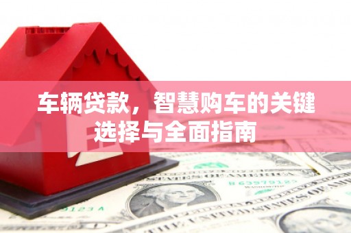 德清车辆贷款，智慧购车的关键选择与全面指南