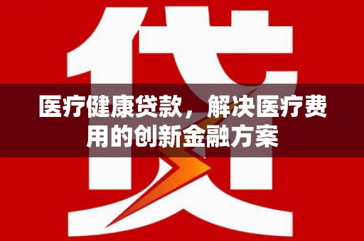 德清医疗健康贷款，解决医疗费用的创新金融方案