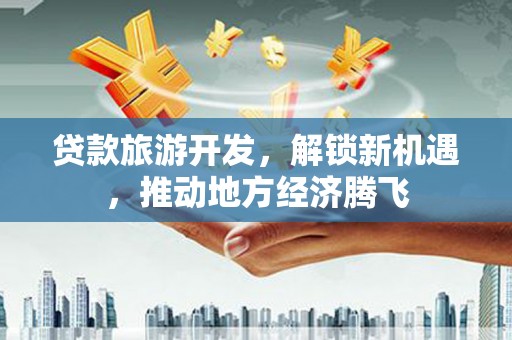 德清贷款旅游开发，解锁新机遇，推动地方经济腾飞